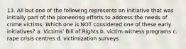 13. All but one of the following represents an initiative that was initially part of the pioneering efforts to address the needs of crime victims. Which one is NOT considered one of these early initiatives? a. Victims' Bill of Rights b. victim-witness programs c. rape crisis centres d. victimization surveys