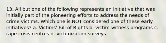 13. All but one of the following represents an initiative that was initially part of the pioneering efforts to address the needs of crime victims. Which one is NOT considered one of these early initiatives? a. Victims' Bill of Rights b. victim-witness programs c. rape crisis centres d. victimization surveys