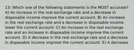 13: Which one of the following statements is the MOST accurate? A) An increase in the real exchange rate and a decrease in disposable income improve the current account. B) An increase in the real exchange rate and a decrease in disposable income lower the current account. C) An increase in the real exchange rate and an increase in disposable income improve the current account. D) A decrease in the real exchange rate and a decrease in disposable income improve the current account. E) A decrease