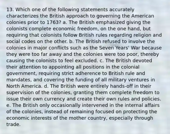 13. Which one of the following statements accurately characterizes the British approach to governing the American colonies prior to 1763? a. The British emphasized giving the colonists complete economic freedom, on the one hand, but requiring that colonists follow British rules regarding religion and social codes on the other. b. The British refused to involve the colonies in major conflicts such as the Seven Years' War because they were too far away and the colonies were too poor, thereby causing the colonists to feel excluded. c. The British devoted their attention to appointing all positions in the colonial government, requiring strict adherence to British rule and mandates, and covering the funding of all military ventures in North America. d. The British were entirely hands-off in their supervision of the colonies, granting them complete freedom to issue their own currency and create their own rules and policies. e. The British only occasionally intervened in the internal affairs of the colonies, instead of remaining focused on protecting the economic interests of the mother country, especially through trade.