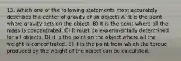 13. Which one of the following statements most accurately describes the center of gravity of an object? A) It is the point where gravity acts on the object. B) It is the point where all the mass is concentrated. C) It must be experimentally determined for all objects. D) It is the point on the object where all the weight is concentrated. E) It is the point from which the torque produced by the weight of the object can be calculated.