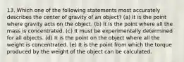 13. Which one of the following statements most accurately describes the center of gravity of an object? (a) It is the point where gravity acts on the object. (b) It is the point where all the mass is concentrated. (c) It must be experimentally determined for all objects. (d) It is the point on the object where all the weight is concentrated. (e) It is the point from which the torque produced by the weight of the object can be calculated.