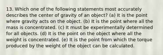 13. Which one of the following statements most accurately describes the center of gravity of an object? (a) It is the point where gravity acts on the object. (b) It is the point where all the mass is concentrated. (c) It must be experimentally determined for all objects. (d) It is the point on the object where all the weight is concentrated. (e) It is the point from which the torque produced by the weight of the object can be calculated.