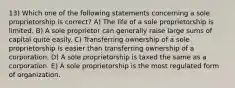 13) Which one of the following statements concerning a sole proprietorship is correct? A) The life of a sole proprietorship is limited. B) A sole proprietor can generally raise large sums of capital quite easily. C) Transferring ownership of a sole proprietorship is easier than transferring ownership of a corporation. D) A sole proprietorship is taxed the same as a corporation. E) A sole proprietorship is the most regulated form of organization.