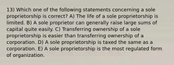 13) Which one of the following statements concerning a sole proprietorship is correct? A) The life of a sole proprietorship is limited. B) A sole proprietor can generally raise large sums of capital quite easily. C) Transferring ownership of a sole proprietorship is easier than transferring ownership of a corporation. D) A sole proprietorship is taxed the same as a corporation. E) A sole proprietorship is the most regulated form of organization.