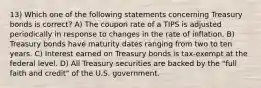 13) Which one of the following statements concerning Treasury bonds is correct? A) The coupon rate of a TIPS is adjusted periodically in response to changes in the rate of inflation. B) Treasury bonds have maturity dates ranging from two to ten years. C) Interest earned on Treasury bonds is tax-exempt at the federal level. D) All Treasury securities are backed by the "full faith and credit" of the U.S. government.