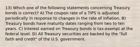 13) Which one of the following statements concerning Treasury bonds is correct? A) The coupon rate of a TIPS is adjusted periodically in response to changes in the rate of inflation. B) Treasury bonds have maturity dates ranging from two to ten years. C) Interest earned on Treasury bonds is tax-exempt at the federal level. D) All Treasury securities are backed by the "full faith and credit" of the U.S. government.