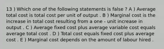 13 ) Which one of the following statements is false ? A ) Average total cost is total cost per unit of output . B ) Marginal cost is the increase in total cost resulting from a one - unit increase in output . C ) Average fixed cost plus average variable cost equals average total cost . D ) Total cost equals fixed cost plus average cost . E ) Marginal cost depends on the amount of labour hired .