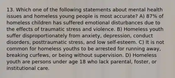 13. Which one of the following statements about mental health issues and homeless young people is most accurate? A) 87% of homeless children has suffered emotional disturbances due to the effects of traumatic stress and violence. B) Homeless youth suffer disproportionately from anxiety, depression, conduct disorders, posttraumatic stress, and low self-esteem. C) It is not common for homeless youths to be arrested for running away, breaking curfews, or being without supervision. D) Homeless youth are persons under age 18 who lack parental, foster, or institutional care.