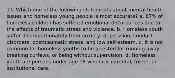 13. Which one of the following statements about mental health issues and homeless young people is most accurate? a. 87% of homeless children has suffered emotional disturbances due to the effects of traumatic stress and violence. b. Homeless youth suffer disproportionately from anxiety, depression, conduct disorders, posttraumatic stress, and low self-esteem. c. It is not common for homeless youths to be arrested for running away, breaking curfews, or being without supervision. d. Homeless youth are persons under age 18 who lack parental, foster, or institutional care.