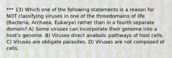 *** 13) Which one of the following statements is a reason for NOT classifying viruses in one of the threedomains of life (Bacteria, Archaea, Eukarya) rather than in a fourth separate domain? A) Some viruses can incorporate their genome into a host's genome. B) Viruses direct anabolic pathways of host cells. C) Viruses are obligate parasites. D) Viruses are not composed of cells.