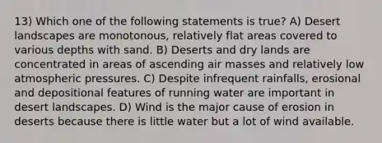 13) Which one of the following statements is true? A) Desert landscapes are monotonous, relatively flat areas covered to various depths with sand. B) Deserts and dry lands are concentrated in areas of ascending air masses and relatively low atmospheric pressures. C) Despite infrequent rainfalls, erosional and depositional features of running water are important in desert landscapes. D) Wind is the major cause of erosion in deserts because there is little water but a lot of wind available.