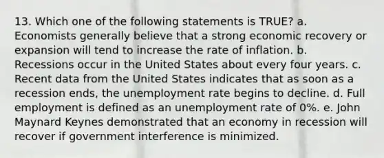 13. Which one of the following statements is TRUE? a. Economists generally believe that a strong economic recovery or expansion will tend to increase the rate of inflation. b. Recessions occur in the United States about every four years. c. Recent data from the United States indicates that as soon as a recession ends, the unemployment rate begins to decline. d. Full employment is defined as an unemployment rate of 0%. e. John Maynard Keynes demonstrated that an economy in recession will recover if government interference is minimized.