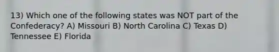 13) Which one of the following states was NOT part of the Confederacy? A) Missouri B) North Carolina C) Texas D) Tennessee E) Florida