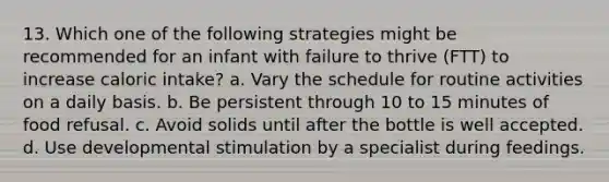 13. Which one of the following strategies might be recommended for an infant with failure to thrive (FTT) to increase caloric intake? a. Vary the schedule for routine activities on a daily basis. b. Be persistent through 10 to 15 minutes of food refusal. c. Avoid solids until after the bottle is well accepted. d. Use developmental stimulation by a specialist during feedings.