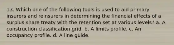 13. Which one of the following tools is used to aid primary insurers and reinsurers in determining the financial effects of a surplus share treaty with the retention set at various levels? a. A construction classification grid. b. A limits profile. c. An occupancy profile. d. A line guide.