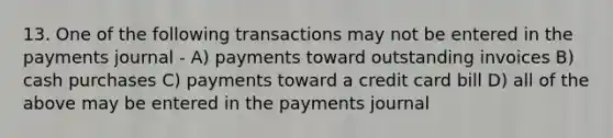 13. One of the following transactions may not be entered in the payments journal - A) payments toward outstanding invoices B) cash purchases C) payments toward a credit card bill D) all of the above may be entered in the payments journal