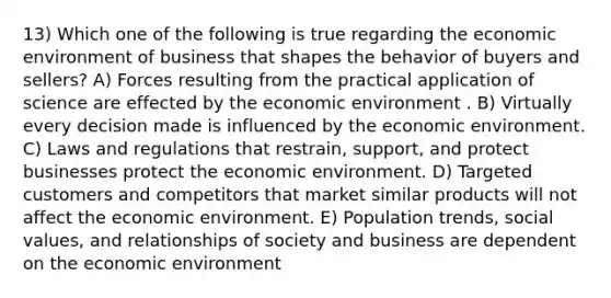 13) Which one of the following is true regarding the economic environment of business that shapes the behavior of buyers and sellers? A) Forces resulting from the practical application of science are effected by the economic environment . B) Virtually every decision made is influenced by the economic environment. C) Laws and regulations that restrain, support, and protect businesses protect the economic environment. D) Targeted customers and competitors that market similar products will not affect the economic environment. E) Population trends, social values, and relationships of society and business are dependent on the economic environment