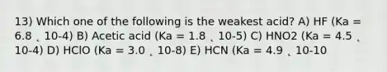 13) Which one of the following is the weakest acid? A) HF (Ka = 6.8 ˛ 10-4) B) Acetic acid (Ka = 1.8 ˛ 10-5) C) HNO2 (Ka = 4.5 ˛ 10-4) D) HClO (Ka = 3.0 ˛ 10-8) E) HCN (Ka = 4.9 ˛ 10-10