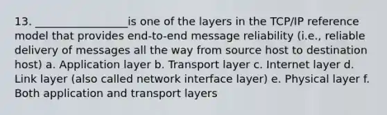 13. _________________is one of the layers in the TCP/IP reference model that provides end-to-end message reliability (i.e., reliable delivery of messages all the way from source host to destination host) a. Application layer b. Transport layer c. Internet layer d. Link layer (also called network interface layer) e. Physical layer f. Both application and transport layers