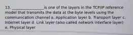 13. _________________is one of the layers in the TCP/IP reference model that transmits the data at the byte levels using the communication channel a. Application layer b. Transport layer c. Internet layer d. Link layer (also called network interface layer) e. Physical layer