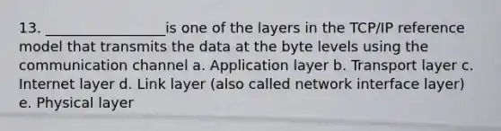 13. _________________is one of the layers in the TCP/IP reference model that transmits the data at the byte levels using the communication channel a. Application layer b. Transport layer c. Internet layer d. Link layer (also called network interface layer) e. Physical layer