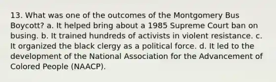 13. What was one of the outcomes of the Montgomery Bus Boycott? a. It helped bring about a 1985 Supreme Court ban on busing. b. It trained hundreds of activists in violent resistance. c. It organized the black clergy as a political force. d. It led to the development of the National Association for the Advancement of Colored People (NAACP).