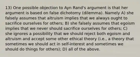 13) One possible objection to Ayn Rand's argument is that her argument is based on <a href='https://www.questionai.com/knowledge/kHr0L3Phez-false-dichotomy' class='anchor-knowledge'>false dichotomy</a> (dilemma). Namely A) she falsely assumes that altruism implies that we always ought to sacrifice ourselves for others; B) she falsely assumes that egoism implies that we never should sacrifice ourselves for others; C) she ignores a possibility that we should reject both egoism and altruism and accept some other ethical theory (i.e., a theory that sometimes we should act in self-interest and sometimes we should do things for others); D) all of the above.