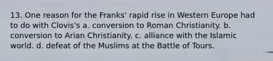 13. One reason for the Franks' rapid rise in Western Europe had to do with Clovis's a. conversion to Roman Christianity. b. conversion to Arian Christianity. c. alliance with the Islamic world. d. defeat of the Muslims at the Battle of Tours.