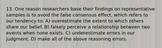 13. One reason researchers base their findings on representative samples is to avoid the false consensus effect, which refers to our tendency to: A) overestimate the extent to which others share our belief. B) falsely perceive a relationship between two events when none exists. C) underestimate errors in our judgment. D) make all of the above reasoning errors.