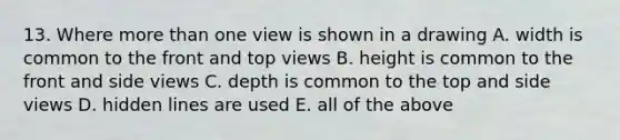 13. Where <a href='https://www.questionai.com/knowledge/keWHlEPx42-more-than' class='anchor-knowledge'>more than</a> one view is shown in a drawing A. width is common to the front and top views B. height is common to the front and side views C. depth is common to the top and side views D. hidden lines are used E. all of the above