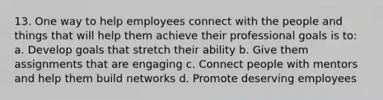 13. One way to help employees connect with the people and things that will help them achieve their professional goals is to: a. Develop goals that stretch their ability b. Give them assignments that are engaging c. Connect people with mentors and help them build networks d. Promote deserving employees