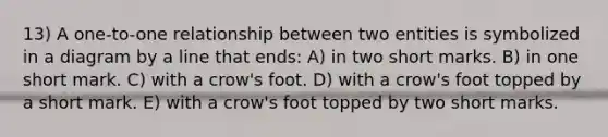 13) A one-to-one relationship between two entities is symbolized in a diagram by a line that ends: A) in two short marks. B) in one short mark. C) with a crow's foot. D) with a crow's foot topped by a short mark. E) with a crow's foot topped by two short marks.