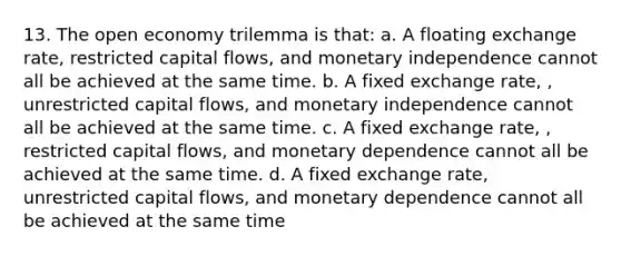 13. The open economy trilemma is that: a. A floating exchange rate, restricted capital flows, and monetary independence cannot all be achieved at the same time. b. A fixed exchange rate, , unrestricted capital flows, and monetary independence cannot all be achieved at the same time. c. A fixed exchange rate, , restricted capital flows, and monetary dependence cannot all be achieved at the same time. d. A fixed exchange rate, unrestricted capital flows, and monetary dependence cannot all be achieved at the same time