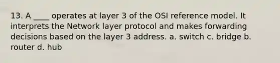 13. A ____ operates at layer 3 of the OSI reference model. It interprets the Network layer protocol and makes forwarding decisions based on the layer 3 address. a. switch c. bridge b. router d. hub