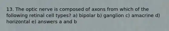 13. The optic nerve is composed of axons from which of the following retinal cell types? a) bipolar b) ganglion c) amacrine d) horizontal e) answers a and b