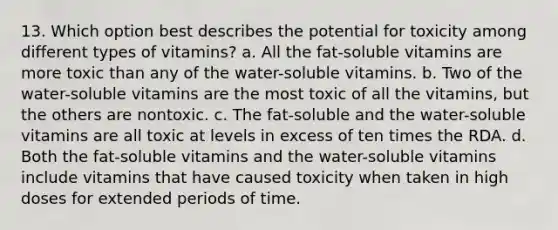 13. Which option best describes the potential for toxicity among different types of vitamins? a. All the fat-soluble vitamins are more toxic than any of the water-soluble vitamins. b. Two of the water-soluble vitamins are the most toxic of all the vitamins, but the others are nontoxic. c. The fat-soluble and the water-soluble vitamins are all toxic at levels in excess of ten times the RDA. d. Both the fat-soluble vitamins and the water-soluble vitamins include vitamins that have caused toxicity when taken in high doses for extended periods of time.