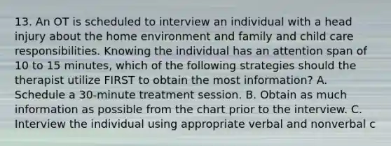 13. An OT is scheduled to interview an individual with a head injury about the home environment and family and child care responsibilities. Knowing the individual has an attention span of 10 to 15 minutes, which of the following strategies should the therapist utilize FIRST to obtain the most information? A. Schedule a 30-minute treatment session. B. Obtain as much information as possible from the chart prior to the interview. C. Interview the individual using appropriate verbal and nonverbal c