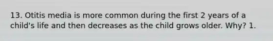 13. Otitis media is more common during the first 2 years of a child's life and then decreases as the child grows older. Why? 1.