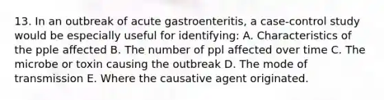 13. In an outbreak of acute gastroenteritis, a case-control study would be especially useful for identifying: A. Characteristics of the pple affected B. The number of ppl affected over time C. The microbe or toxin causing the outbreak D. The mode of transmission E. Where the causative agent originated.