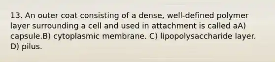 13. An outer coat consisting of a dense, well-defined polymer layer surrounding a cell and used in attachment is called aA) capsule.B) cytoplasmic membrane. C) lipopolysaccharide layer. D) pilus.