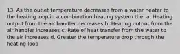 13. As the outlet temperature decreases from a water heater to the heating loop in a combination heating system the: a. Heating output from the air handler decreases b. Heating output from the air handler increases c. Rate of heat transfer from the water to the air increases d. Greater the temperature drop through the heating loop