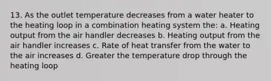 13. As the outlet temperature decreases from a water heater to the heating loop in a combination heating system the: a. Heating output from the air handler decreases b. Heating output from the air handler increases c. Rate of heat transfer from the water to the air increases d. Greater the temperature drop through the heating loop