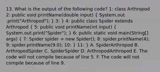 13. What is the output of the following code? 1: class Arthropod 2: public void printName(double input) ( System.out .print("Arthropod"); ) 3: } 4: public class Spider extends Arthropod ( 5: public void printName(int input) { System.out.print("Spider"); ) 6: public static void main(String[] args) ( 7: Spider spider = new Spider(); 8: spider.printName(4); 9: spider.printName(9.0); 10: ) 11: } A. SpiderArthropod B. ArthropodSpider C. SpiderSpider D. ArthropodArthropod E. The code will not compile because of line 5. F. The code will not compile because of line 9.