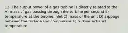 13. The output power of a gas turbine is directly related to the: A) mass of gas passing through the turbine per second B) temperature at the turbine inlet C) mass of the unit D) slippage between the turbine and compressor E) turbine exhaust temperature