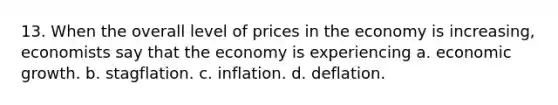 13. When the overall level of prices in the economy is increasing, economists say that the economy is experiencing a. economic growth. b. stagflation. c. inflation. d. deflation.