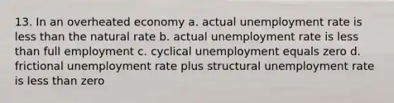 13. In an overheated economy a. actual unemployment rate is less than the natural rate b. actual unemployment rate is less than full employment c. cyclical unemployment equals zero d. frictional unemployment rate plus structural unemployment rate is less than zero