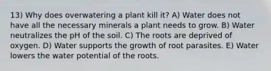 13) Why does overwatering a plant kill it? A) Water does not have all the necessary minerals a plant needs to grow. B) Water neutralizes the pH of the soil. C) The roots are deprived of oxygen. D) Water supports the growth of root parasites. E) Water lowers the water potential of the roots.