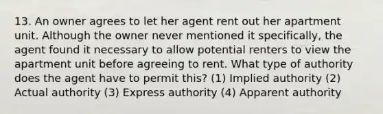 13. An owner agrees to let her agent rent out her apartment unit. Although the owner never mentioned it specifically, the agent found it necessary to allow potential renters to view the apartment unit before agreeing to rent. What type of authority does the agent have to permit this? (1) Implied authority (2) Actual authority (3) Express authority (4) Apparent authority