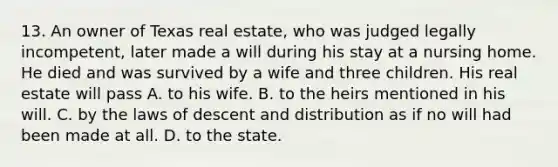 13. An owner of Texas real estate, who was judged legally incompetent, later made a will during his stay at a nursing home. He died and was survived by a wife and three children. His real estate will pass A. to his wife. B. to the heirs mentioned in his will. C. by the laws of descent and distribution as if no will had been made at all. D. to the state.